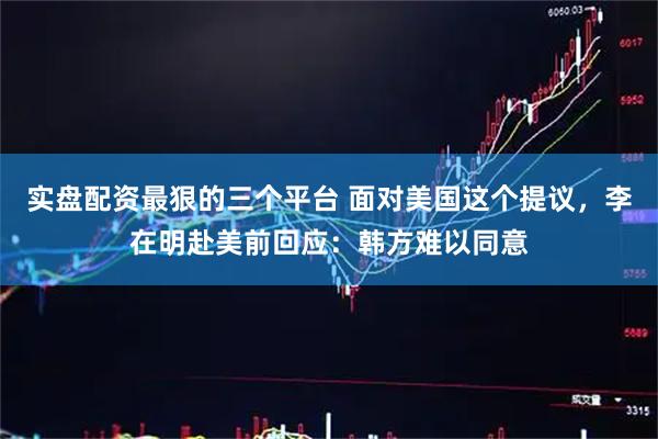 实盘配资最狠的三个平台 面对美国这个提议，李在明赴美前回应：韩方难以同意