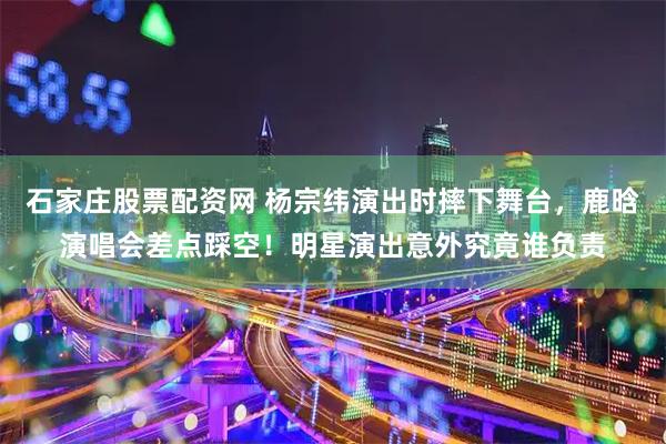 石家庄股票配资网 杨宗纬演出时摔下舞台，鹿晗演唱会差点踩空！明星演出意外究竟谁负责