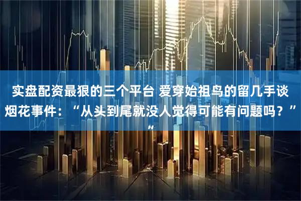 实盘配资最狠的三个平台 爱穿始祖鸟的留几手谈烟花事件：“从头到尾就没人觉得可能有问题吗？”