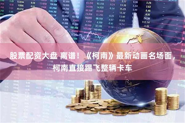 股票配资大盘 离谱！《柯南》最新动画名场面，柯南直接踢飞整辆卡车