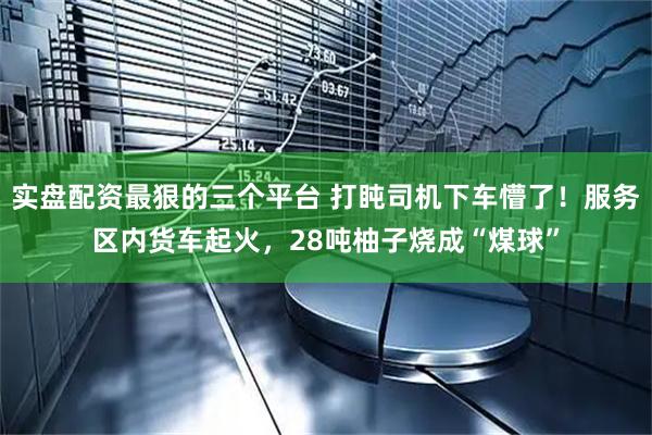 实盘配资最狠的三个平台 打盹司机下车懵了！服务区内货车起火，28吨柚子烧成“煤球”