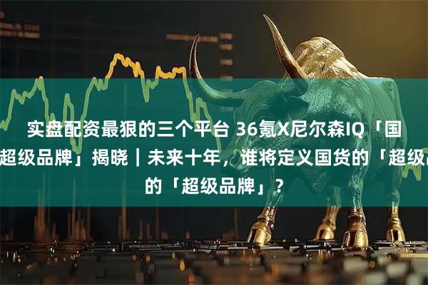 实盘配资最狠的三个平台 36氪X尼尔森IQ「国货未来 超级品牌」揭晓｜未来十年，谁将定义国货的「超级品牌」？