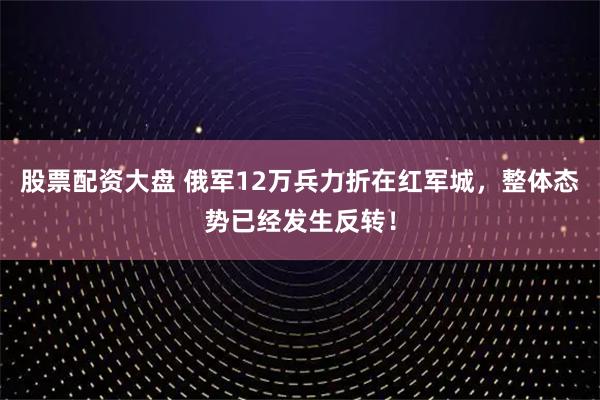 股票配资大盘 俄军12万兵力折在红军城，整体态势已经发生反转！