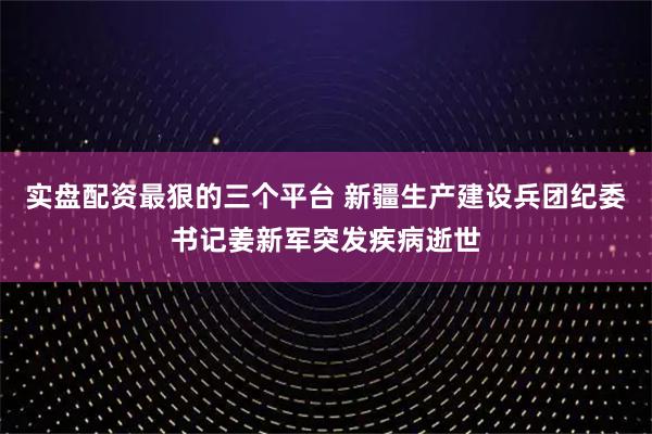 实盘配资最狠的三个平台 新疆生产建设兵团纪委书记姜新军突发疾病逝世