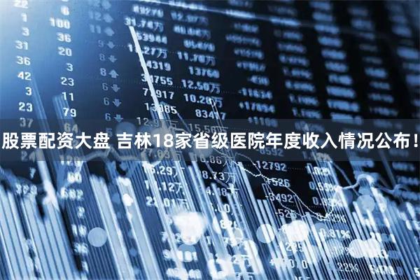 股票配资大盘 吉林18家省级医院年度收入情况公布！