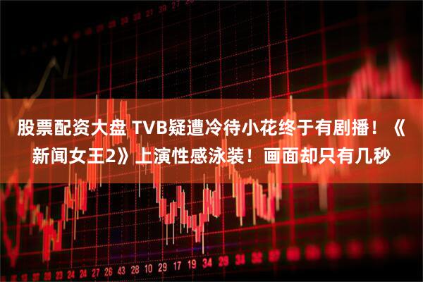 股票配资大盘 TVB疑遭冷待小花终于有剧播！《新闻女王2》上演性感泳装！画面却只有几秒