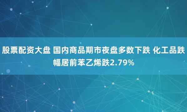 股票配资大盘 国内商品期市夜盘多数下跌 化工品跌幅居前苯乙烯跌2.79%