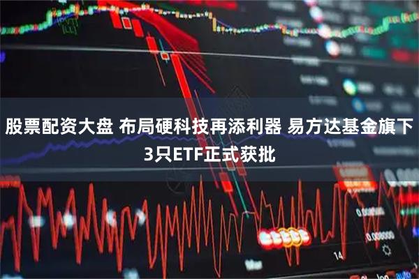 股票配资大盘 布局硬科技再添利器 易方达基金旗下3只ETF正式获批