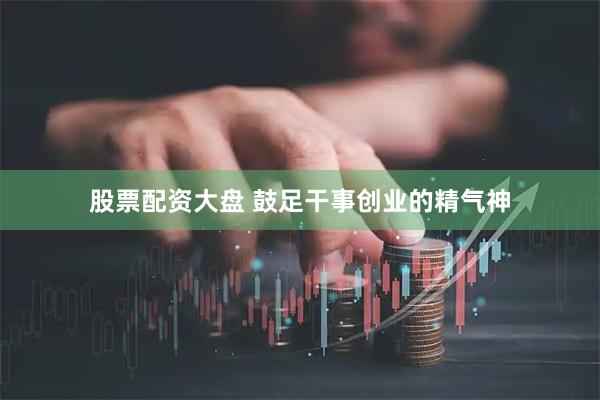 股票配资大盘 鼓足干事创业的精气神