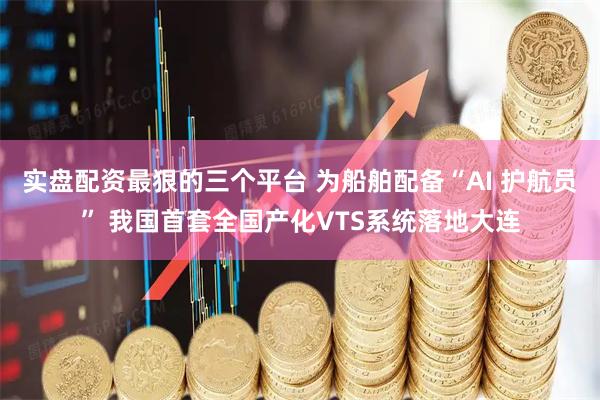 实盘配资最狠的三个平台 为船舶配备“AI 护航员” 我国首套全国产化VTS系统落地大连