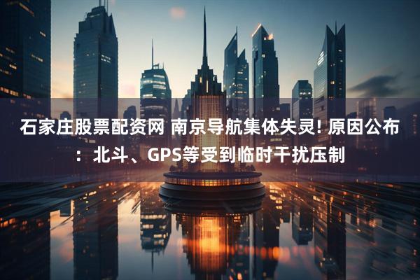 石家庄股票配资网 南京导航集体失灵! 原因公布：北斗、GPS等受到临时干扰压制