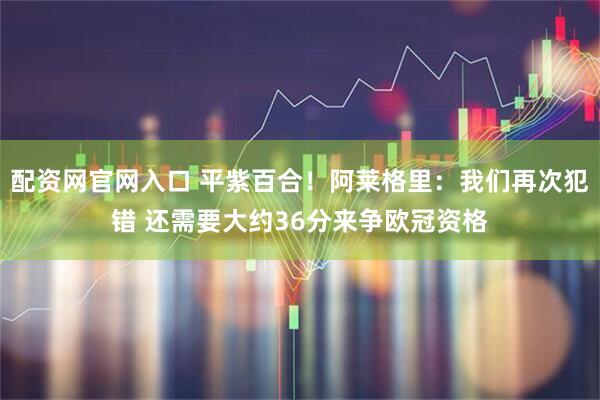 配资网官网入口 平紫百合！阿莱格里：我们再次犯错 还需要大约36分来争欧冠资格