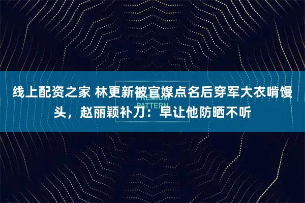 线上配资之家 林更新被官媒点名后穿军大衣啃馒头，赵丽颖补刀：早让他防晒不听