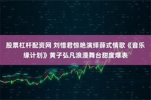 股票杠杆配资网 刘惜君惊艳演绎薛式情歌《音乐缘计划》黄子弘凡浪漫舞台甜度爆表