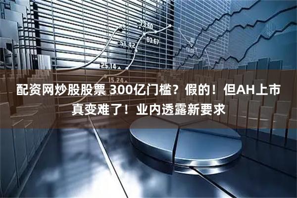 配资网炒股股票 300亿门槛？假的！但AH上市真变难了！业内透露新要求