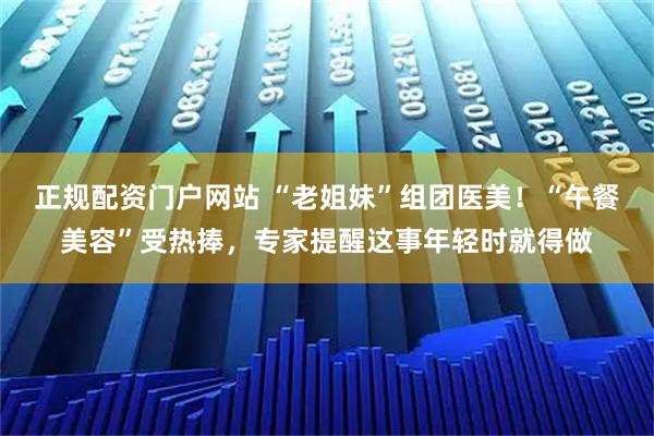 正规配资门户网站 “老姐妹”组团医美！“午餐美容”受热捧，专家提醒这事年轻时就得做