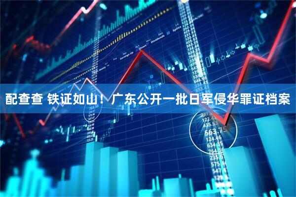 配查查 铁证如山！广东公开一批日军侵华罪证档案
