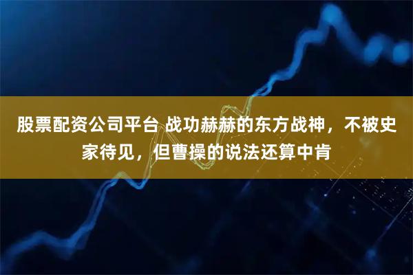 股票配资公司平台 战功赫赫的东方战神，不被史家待见，但曹操的说法还算中肯
