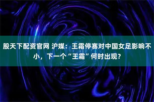 股天下配资官网 沪媒：王霜停赛对中国女足影响不小，下一个“王霜”何时出现？