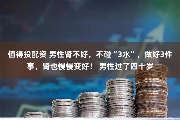 值得投配资 男性肾不好，不碰“3水”，做好3件事，肾也慢慢变好！ 男性过了四十岁