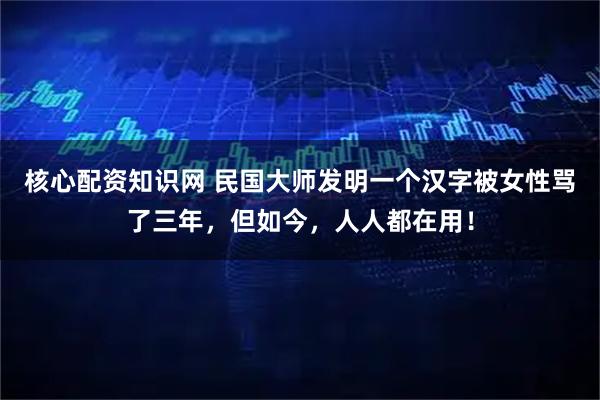 核心配资知识网 民国大师发明一个汉字被女性骂了三年，但如今，人人都在用！