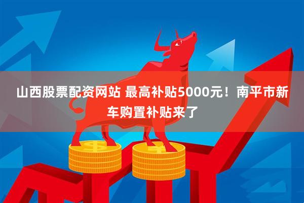 山西股票配资网站 最高补贴5000元！南平市新车购置补贴来了