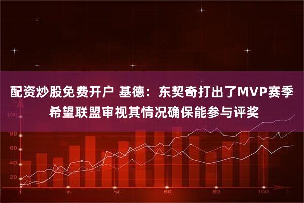 配资炒股免费开户 基德:东契奇打出了MVP赛季 希望联盟审视其情况确保能参与评奖