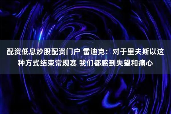 配资低息炒股配资门户 雷迪克：对于里夫斯以这种方式结束常规赛 我们都感到失望和痛心
