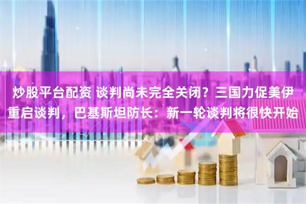 炒股平台配资 谈判尚未完全关闭？三国力促美伊重启谈判，巴基斯坦防长：新一轮谈判将很快开始