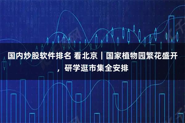 国内炒股软件排名 看北京｜国家植物园繁花盛开，研学逛市集全安排