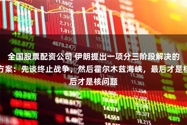 全国股票配资公司 伊朗提出一项分三阶段解决的谈判方案：先谈终止战争，然后霍尔木兹海峡，最后才是核问题