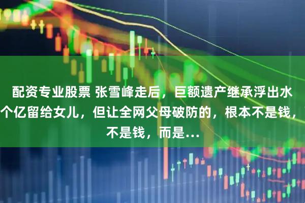 配资专业股票 张雪峰走后，巨额遗产继承浮出水面：几个亿留给女儿，但让全网父母破防的，根本不是钱，而是…