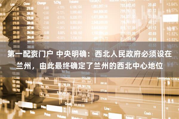 第一配资门户 中央明确：西北人民政府必须设在兰州，由此最终确定了兰州的西北中心地位