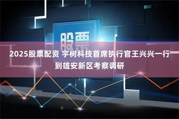 2025股票配资 宇树科技首席执行官王兴兴一行到雄安新区考察调研