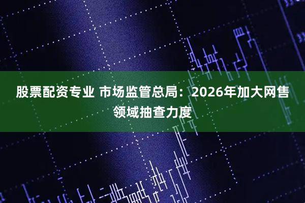股票配资专业 市场监管总局：2026年加大网售领域抽查力度